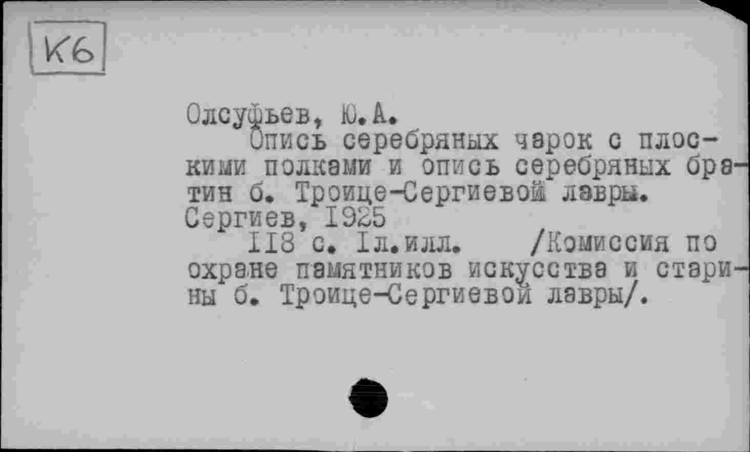 ﻿Олсуфьев, Ю.А.
Опись серебряных чарок с плоскими полками и опись серебряных бра тин б. Троице-Сергиевой лавры. Сергиев, 1925
118 с. Іл.илл. /Комиссия по
охране памятников искусства и стари ны б. Троице-Сергиевой лавры/.